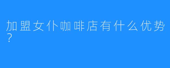 加盟女仆咖啡店有什么优势?