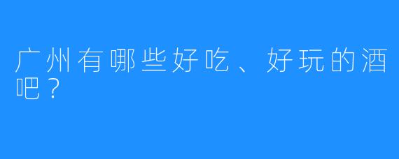 广州有哪些好吃、好玩的酒吧?