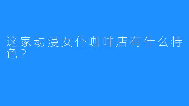 这家动漫女仆咖啡店有什么特色?