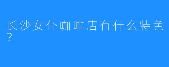 长沙女仆咖啡店有什么特色?