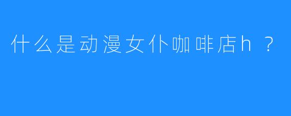 什么是动漫女仆咖啡店h?