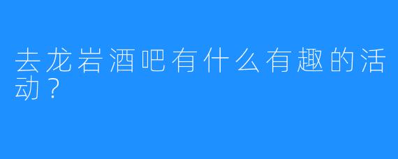 去龙岩酒吧有什么有趣的活动?