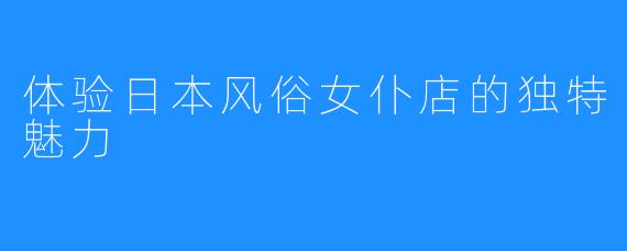 体验日本风俗女仆店的独特魅力