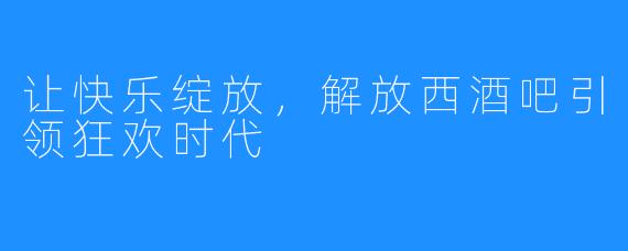 让快乐绽放,解放西酒吧引领狂欢时代