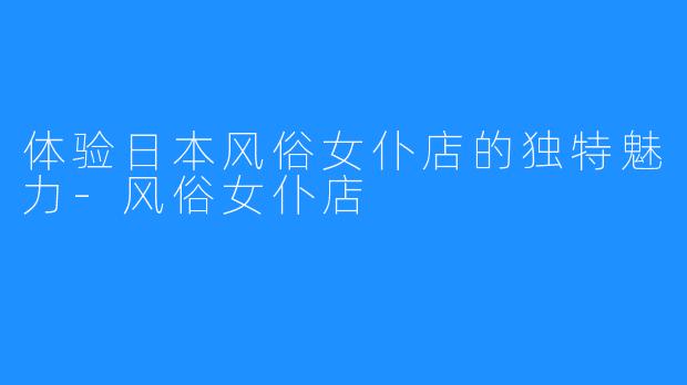 体验日本风俗女仆店的独特魅力-风俗女仆店