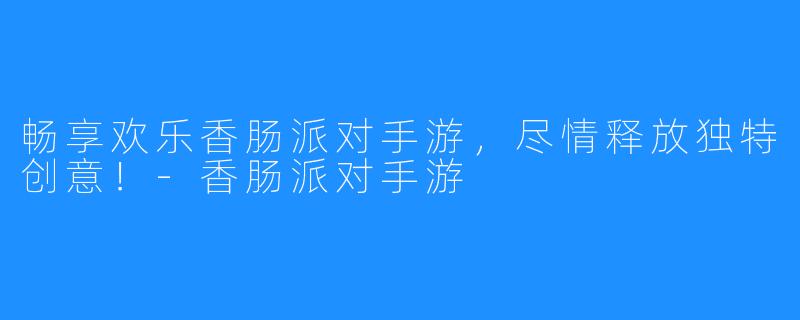 畅享欢乐香肠派对手游,尽情释放独特创意!-香肠派对手游