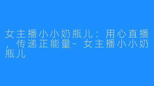 女主播小小奶瓶儿：用心直播，传递正能量-女主播小小奶瓶儿