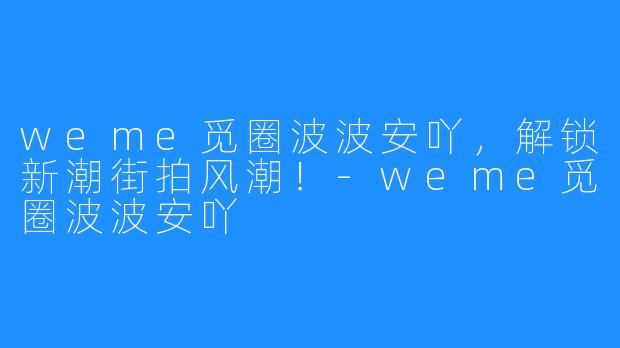 weme觅圈波波安吖,解锁新潮街拍风潮!-weme觅圈波波安吖