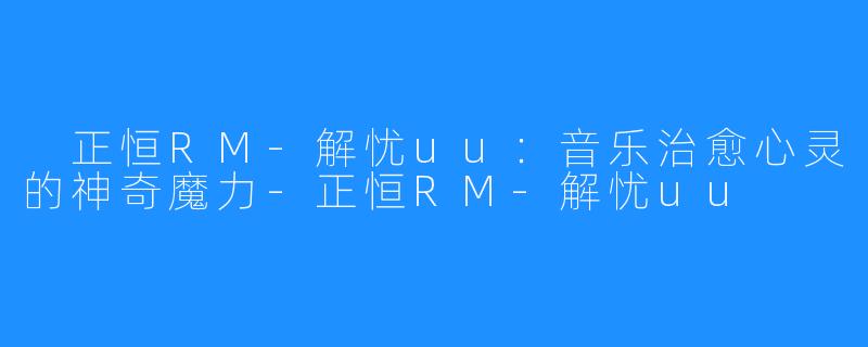 正恒RM-解忧uu:音乐治愈心灵的神奇魔力-正恒RM-解忧uu