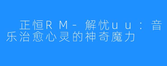 正恒RM-解忧uu:音乐治愈心灵的神奇魔力