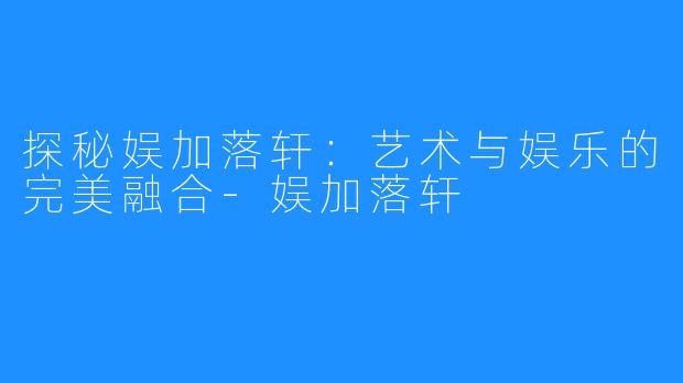 探秘娱加落轩:艺术与娱乐的完美融合-娱加落轩