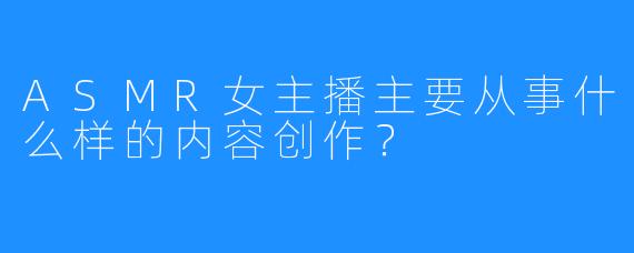 ASMR女主播主要从事什么样的内容创作?
