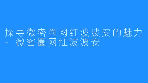 探寻微密圈网红波波安的魅力-微密圈网红波波安