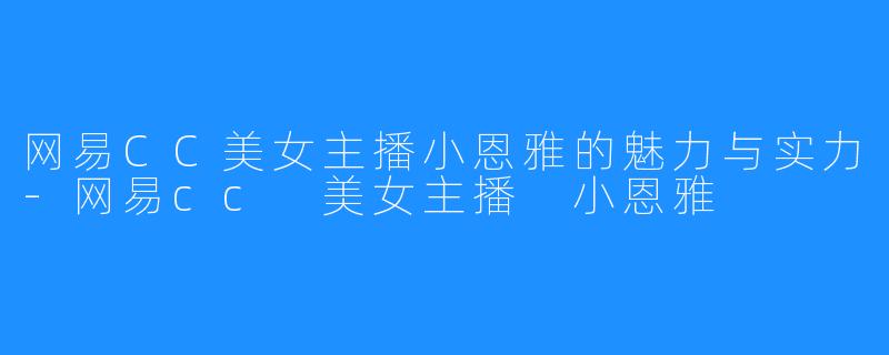 网易CC美女主播小恩雅的魅力与实力-网易cc 美女主播 小恩雅