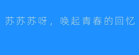 苏苏苏呀,唤起青春的回忆