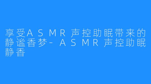 享受ASMR声控助眠带来的静谧香梦-ASMR声控助眠静香