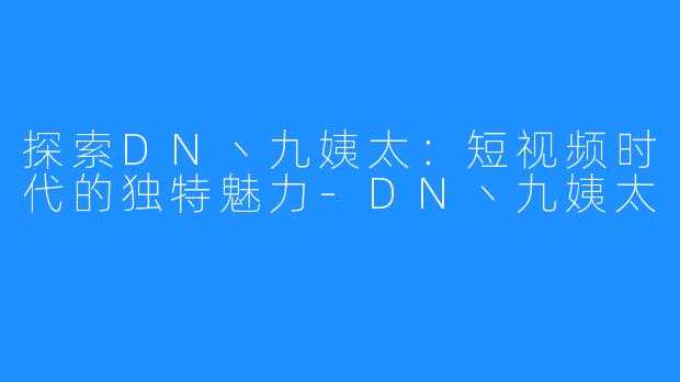 探索DN丶九姨太:短视频时代的独特魅力-DN丶九姨太