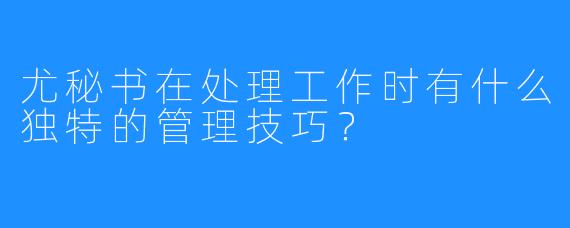 尤秘书在处理工作时有什么独特的管理技巧?