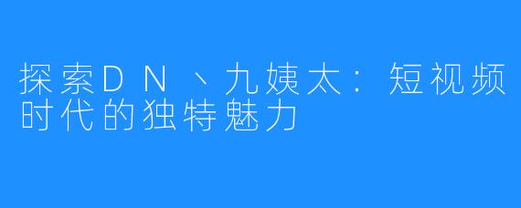 探索DN丶九姨太:短视频时代的独特魅力