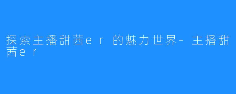 探索主播甜茜er的魅力世界-主播甜茜er