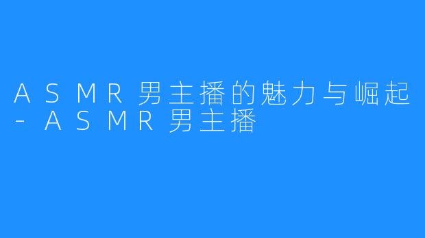 ASMR男主播的魅力与崛起-ASMR男主播