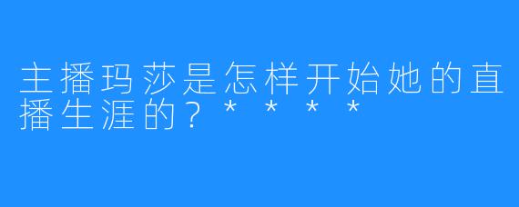主播玛莎是怎样开始她的直播生涯的?****