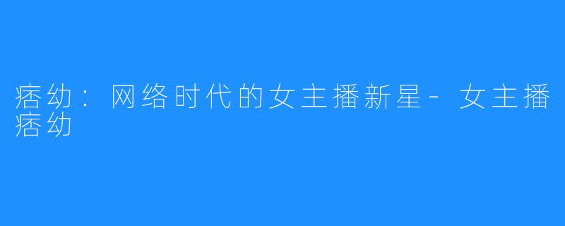 痞幼:网络时代的女主播新星-女主播痞幼