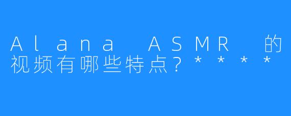 Alana ASMR 的视频有哪些特点?****