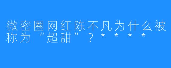 微密圈网红陈不凡为什么被称为“超甜”?****