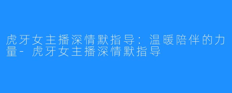 虎牙女主播深情默指导:温暖陪伴的力量-虎牙女主播深情默指导