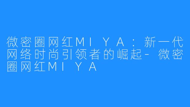 微密圈网红MIYA:新一代网络时尚引领者的崛起-微密圈网红MIYA