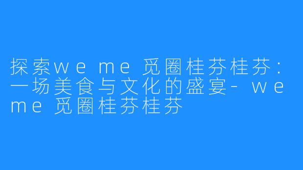 探索weme觅圈桂芬桂芬:一场美食与文化的盛宴-weme觅圈桂芬桂芬