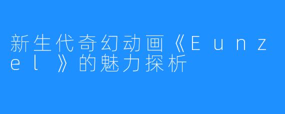 新生代奇幻动画《Eunzel》的魅力探析