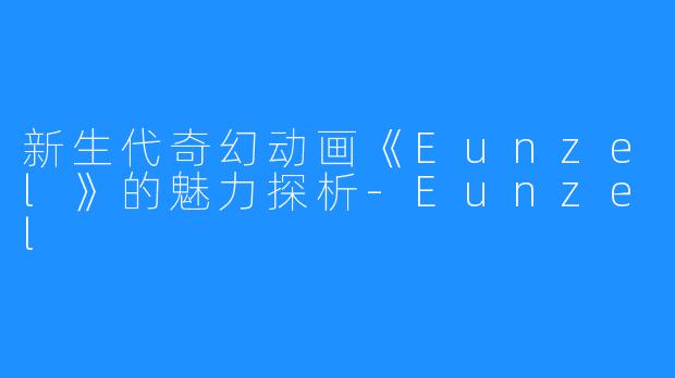 新生代奇幻动画《Eunzel》的魅力探析-Eunzel
