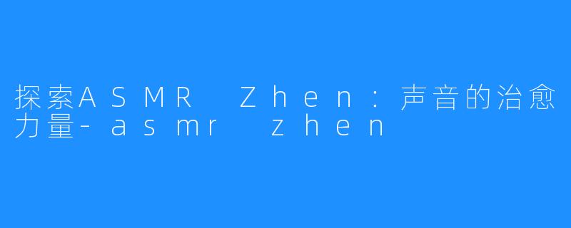 探索ASMR Zhen:声音的治愈力量-asmr zhen