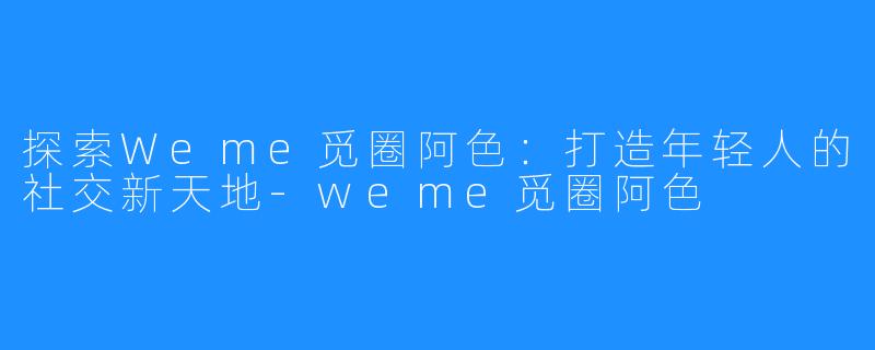 探索Weme觅圈阿色:打造年轻人的社交新天地-weme觅圈阿色