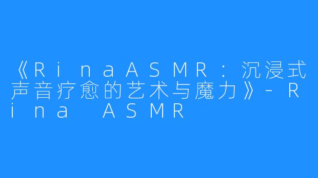 《RinaASMR:沉浸式声音疗愈的艺术与魔力》-Rina ASMR