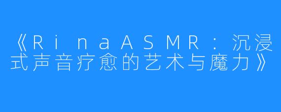 《RinaASMR:沉浸式声音疗愈的艺术与魔力》