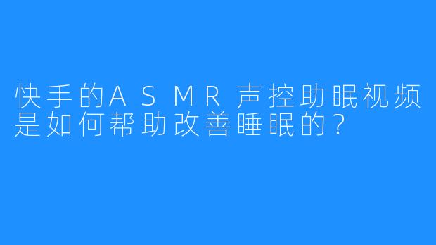 快手的ASMR声控助眠视频是如何帮助改善睡眠的?