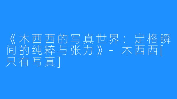 《木西西的写真世界：定格瞬间的纯粹与张力》-木西西[只有写真]