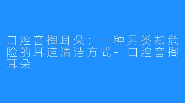口腔音掏耳朵:一种另类却危险的耳道清洁方式-口腔音掏耳朵