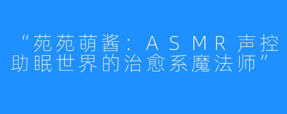 “苑苑萌酱:ASMR声控助眠世界的治愈系魔法师”
