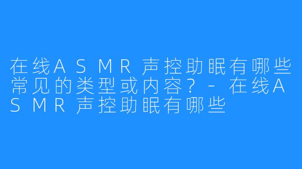 在线ASMR声控助眠有哪些常见的类型或内容？-在线ASMR声控助眠有哪些