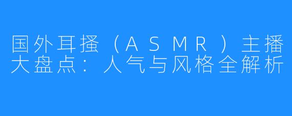 国外耳搔(ASMR)主播大盘点:人气与风格全解析