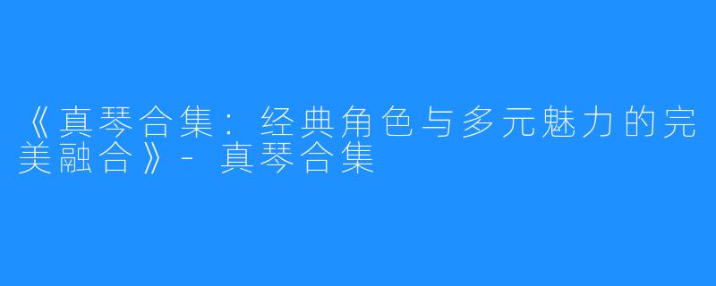 《真琴合集：经典角色与多元魅力的完美融合》-真琴合集