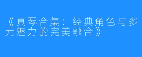 《真琴合集：经典角色与多元魅力的完美融合》