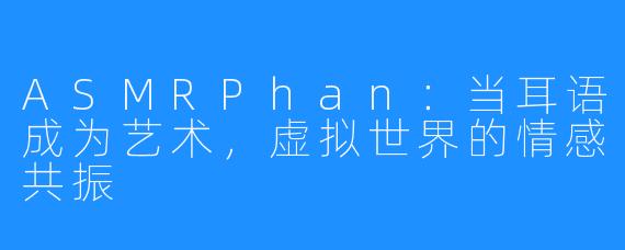 ASMRPhan:当耳语成为艺术,虚拟世界的情感共振