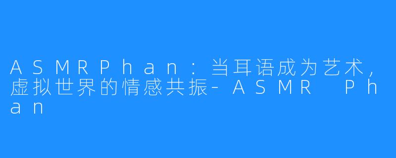 ASMRPhan:当耳语成为艺术,虚拟世界的情感共振-ASMR Phan