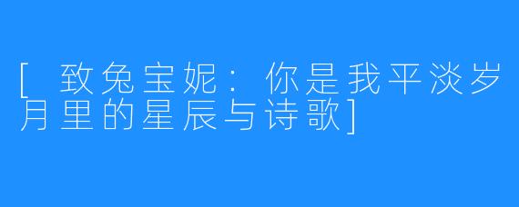 [致兔宝妮：你是我平淡岁月里的星辰与诗歌]