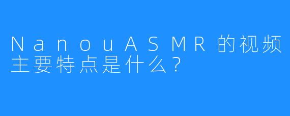 NanouASMR的视频主要特点是什么？
